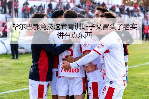 毕尔巴鄂竞技这套青训班子又冒头了老实讲有点东西