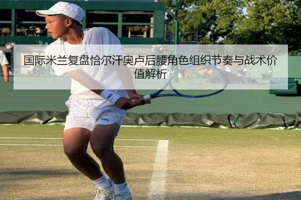 国际米兰复盘恰尔汗奥卢后腰角色组织节奏与战术价值解析