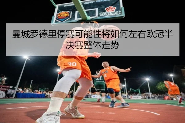 曼城罗德里停赛可能性将如何左右欧冠半决赛整体走势