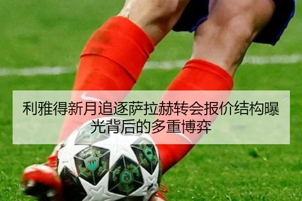 利雅得新月追逐萨拉赫转会报价结构曝光背后的多重博弈