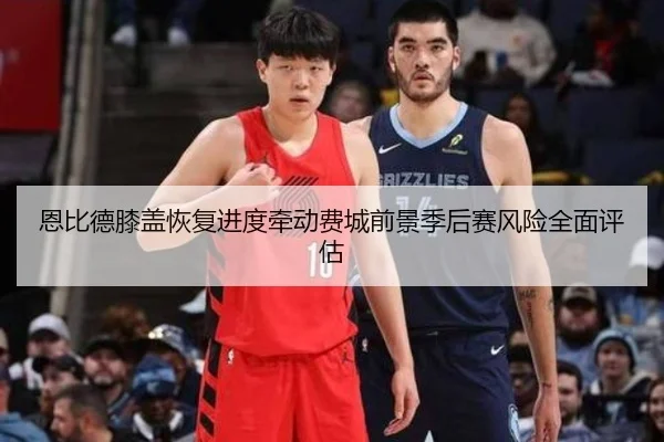 恩比德膝盖恢复进度牵动费城前景季后赛风险全面评估