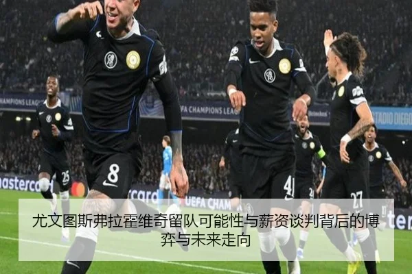 尤文图斯弗拉霍维奇留队可能性与薪资谈判背后的博弈与未来走向