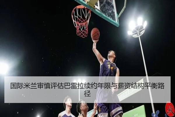 国际米兰审慎评估巴雷拉续约年限与薪资结构平衡路径