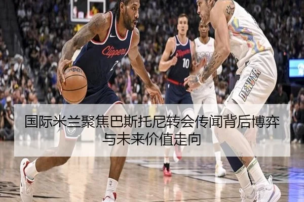 国际米兰聚焦巴斯托尼转会传闻背后博弈与未来价值走向