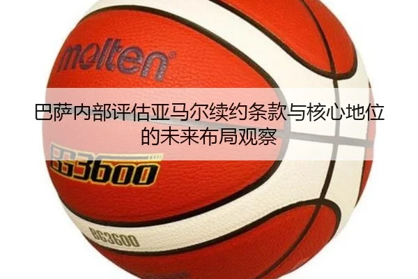 巴萨内部评估亚马尔续约条款与核心地位的未来布局观察