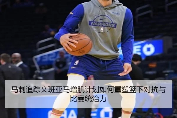 马刺追踪文班亚马增肌计划如何重塑篮下对抗与比赛统治力