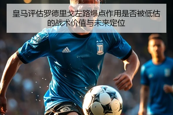 皇马评估罗德里戈左路爆点作用是否被低估的战术价值与未来定位