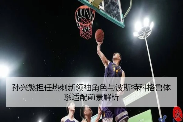 孙兴慜担任热刺新领袖角色与波斯特科格鲁体系适配前景解析