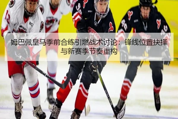 姆巴佩皇马季前合练引燃战术讨论：锋线位置抉择与新赛季节奏重构