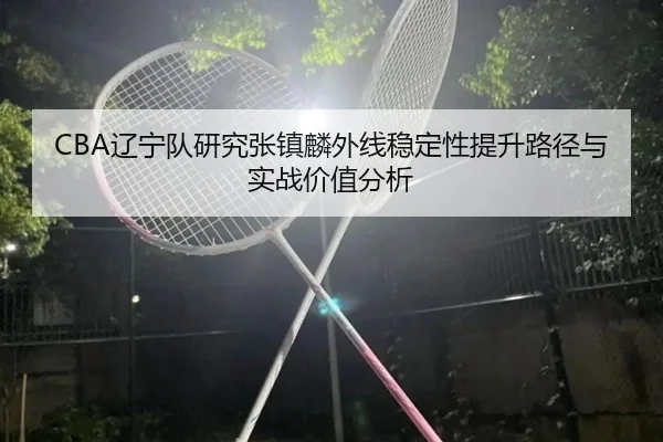 CBA辽宁队研究张镇麟外线稳定性提升路径与实战价值分析