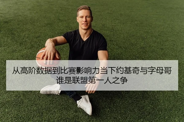 从高阶数据到比赛影响力当下约基奇与字母哥谁是联盟第一人之争